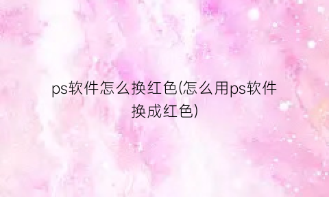 “ps软件怎么换红色(怎么用ps软件换成红色)