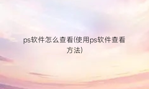 ps软件怎么查看(使用ps软件查看方法)