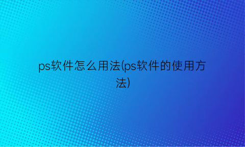 ps软件怎么用法(ps软件的使用方法)