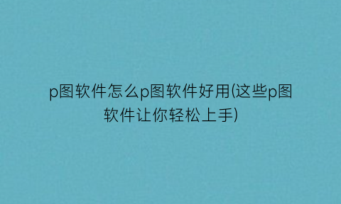p图软件怎么p图软件好用(这些p图软件让你轻松上手)
