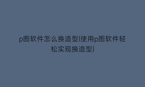 “p图软件怎么换造型(使用p图软件轻松实现换造型)