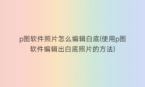 p图软件照片怎么编辑白底(使用p图软件编辑出白底照片的方法)