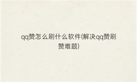 “qq赞怎么刷什么软件(解决qq赞刷赞难题)