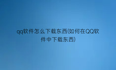 qq软件怎么下载东西(如何在QQ软件中下载东西)