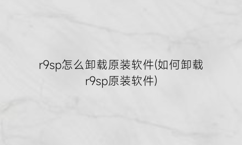 r9sp怎么卸载原装软件(如何卸载r9sp原装软件)