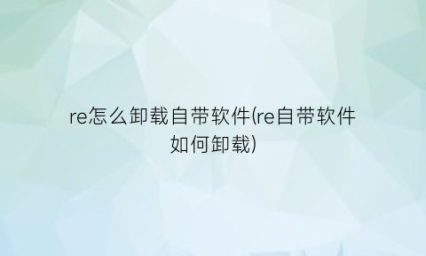 re怎么卸载自带软件(re自带软件如何卸载)