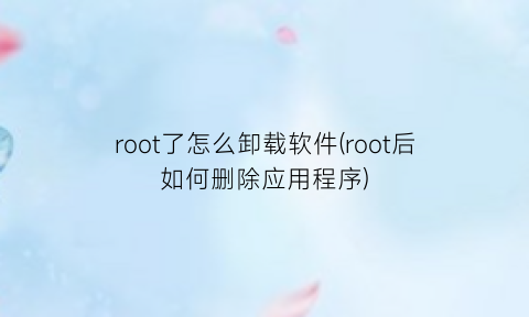 root了怎么卸载软件(root后如何删除应用程序)