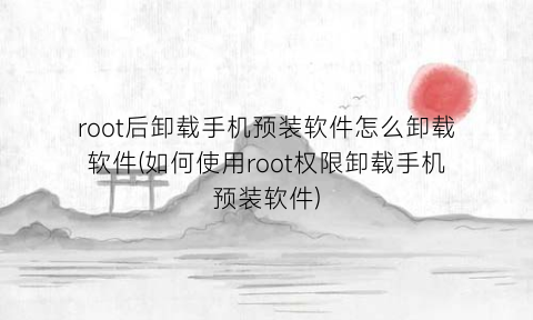 “root后卸载手机预装软件怎么卸载软件(如何使用root权限卸载手机预装软件)