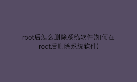 root后怎么删除系统软件(如何在root后删除系统软件)