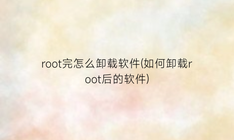 “root完怎么卸载软件(如何卸载root后的软件)