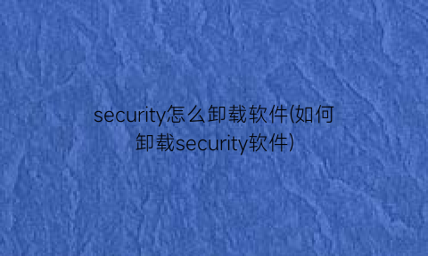 security怎么卸载软件(如何卸载security软件)