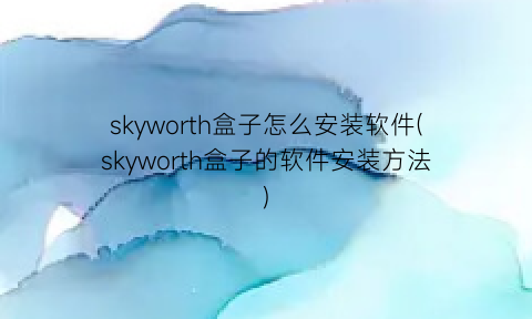skyworth盒子怎么安装软件(skyworth盒子的软件安装方法)