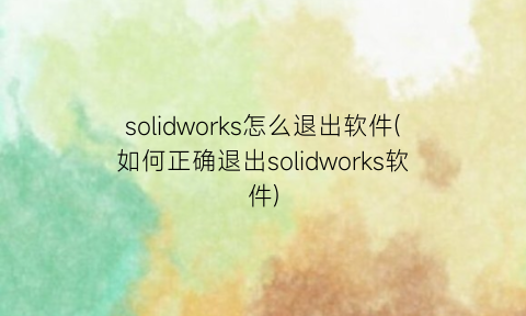 solidworks怎么退出软件(如何正确退出solidworks软件)