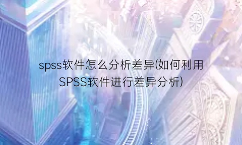 “spss软件怎么分析差异(如何利用SPSS软件进行差异分析)