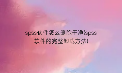 spss软件怎么删除干净(spss软件的完整卸载方法)