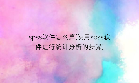 “spss软件怎么算(使用spss软件进行统计分析的步骤)