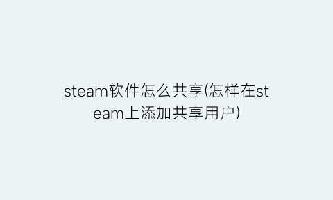 steam软件怎么共享(怎样在steam上添加共享用户)