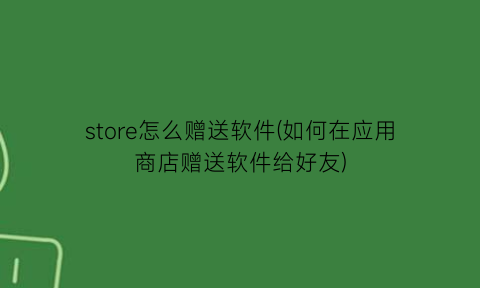 “store怎么赠送软件(如何在应用商店赠送软件给好友)