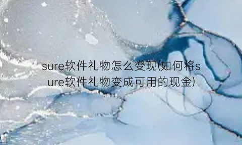 “sure软件礼物怎么变现(如何将sure软件礼物变成可用的现金)
