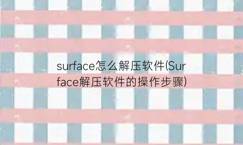 “surface怎么解压软件(Surface解压软件的操作步骤)