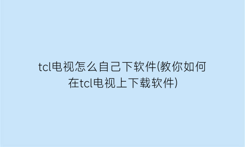 tcl电视怎么自己下软件(教你如何在tcl电视上下载软件)