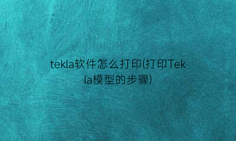 tekla软件怎么打印(打印Tekla模型的步骤)