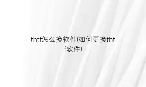 “thtf怎么换软件(如何更换thtf软件)