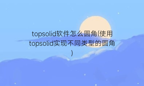 topsolid软件怎么圆角(使用topsolid实现不同类型的圆角)