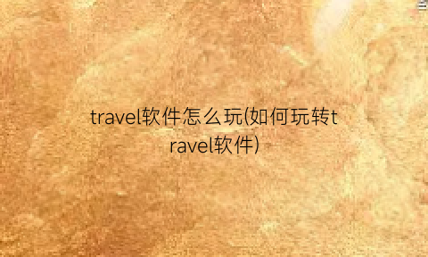 “travel软件怎么玩(如何玩转travel软件)