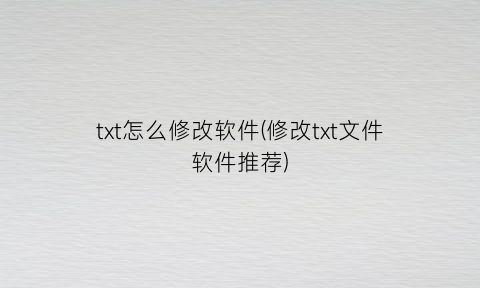 “txt怎么修改软件(修改txt文件软件推荐)