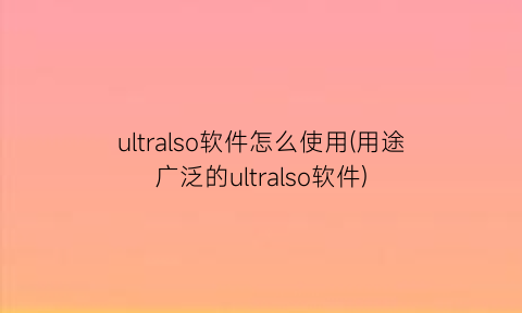 “ultralso软件怎么使用(用途广泛的ultralso软件)