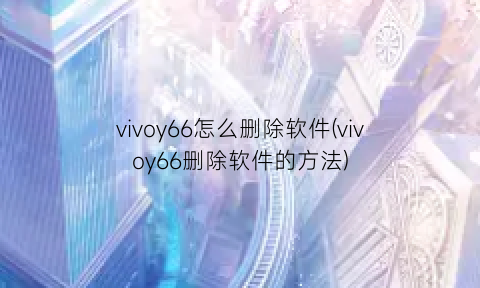 vivoy66怎么删除软件(vivoy66删除软件的方法)