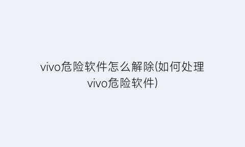 vivo危险软件怎么解除(如何处理vivo危险软件)