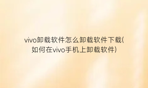 vivo卸载软件怎么卸载软件下载(如何在vivo手机上卸载软件)