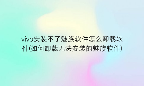 vivo安装不了魅族软件怎么卸载软件(如何卸载无法安装的魅族软件)