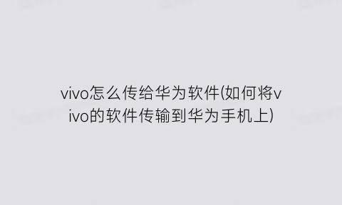 vivo怎么传给华为软件(如何将vivo的软件传输到华为手机上)