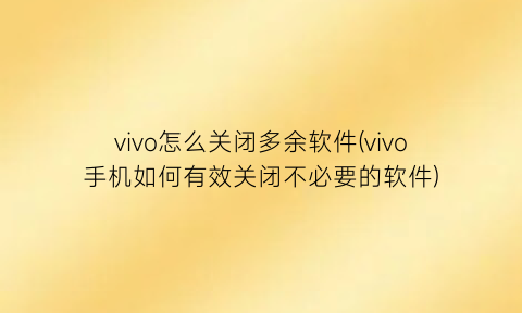 vivo怎么关闭多余软件(vivo手机如何有效关闭不必要的软件)
