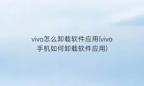 “vivo怎么卸载软件应用(vivo手机如何卸载软件应用)