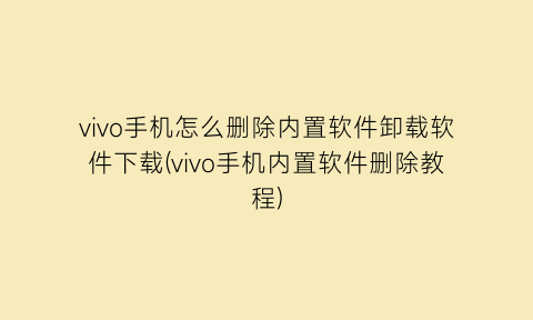 “vivo手机怎么删除内置软件卸载软件下载(vivo手机内置软件删除教程)