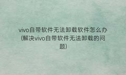 “vivo自带软件无法卸载软件怎么办(解决vivo自带软件无法卸载的问题)