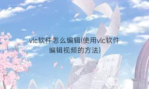 “vlc软件怎么编辑(使用vlc软件编辑视频的方法)
