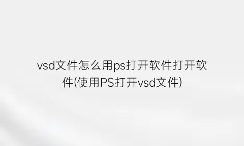 vsd文件怎么用ps打开软件打开软件(使用PS打开vsd文件)