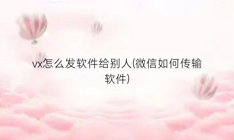 vx怎么发软件给别人(微信如何传输软件)