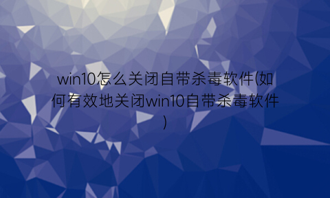 “win10怎么关闭自带杀毒软件(如何有效地关闭win10自带杀毒软件)