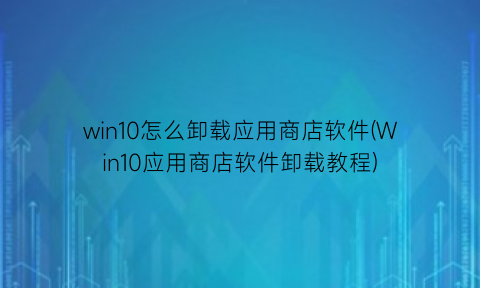 “win10怎么卸载应用商店软件(Win10应用商店软件卸载教程)