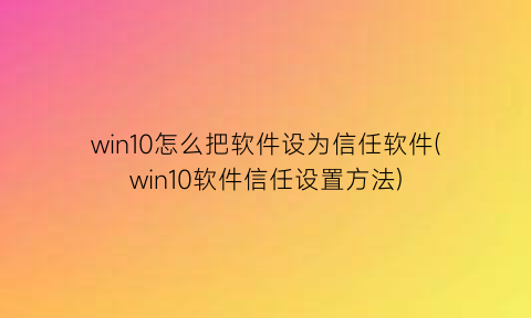 “win10怎么把软件设为信任软件(win10软件信任设置方法)