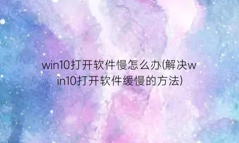 “win10打开软件慢怎么办(解决win10打开软件缓慢的方法)