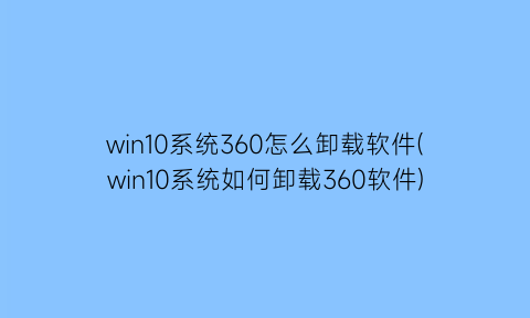 “win10系统360怎么卸载软件(win10系统如何卸载360软件)