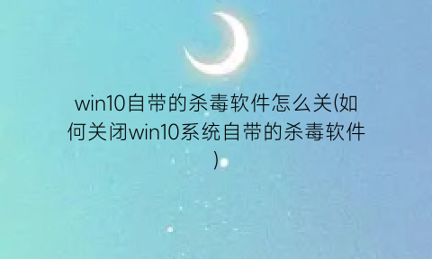 win10自带的杀毒软件怎么关(如何关闭win10系统自带的杀毒软件)