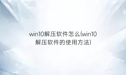 win10解压软件怎么(win10解压软件的使用方法)